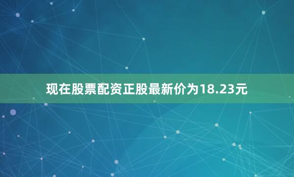 现在股票配资正股最新价为18.23元