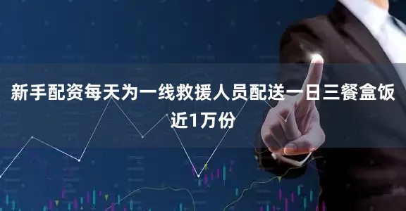 新手配资每天为一线救援人员配送一日三餐盒饭近1万份