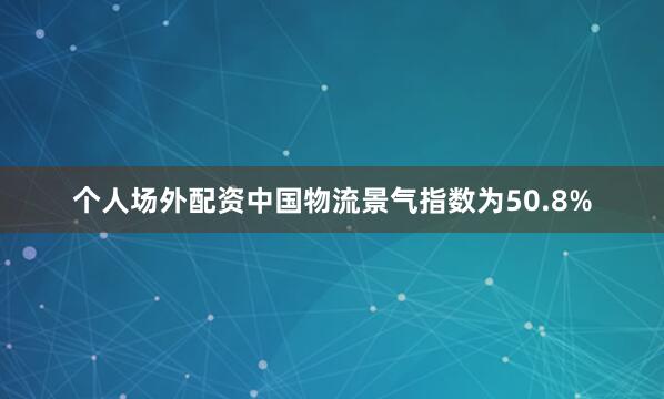 个人场外配资中国物流景气指数为50.8%