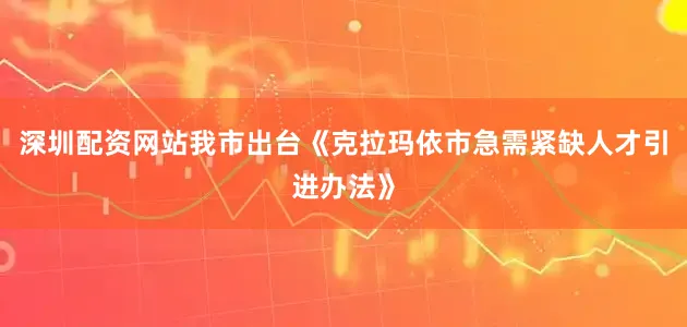 深圳配资网站我市出台《克拉玛依市急需紧缺人才引进办法》