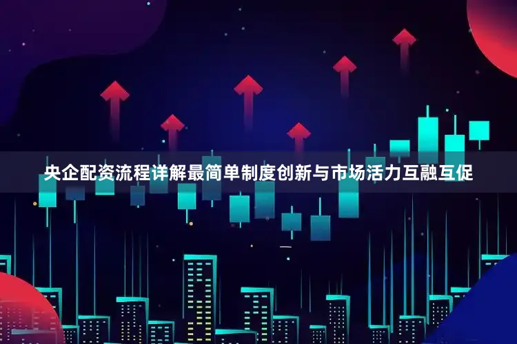央企配资流程详解最简单制度创新与市场活力互融互促