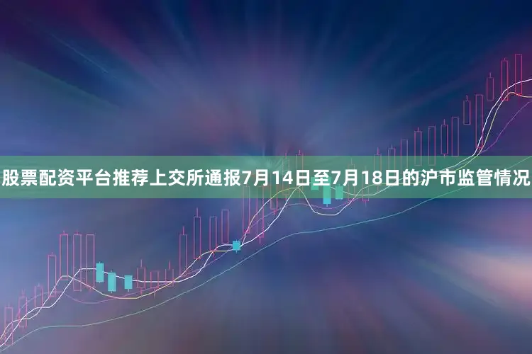 股票配资平台推荐上交所通报7月14日至7月18日的沪市监管情况