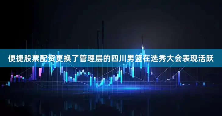 便捷股票配资　　更换了管理层的四川男篮在选秀大会表现活跃