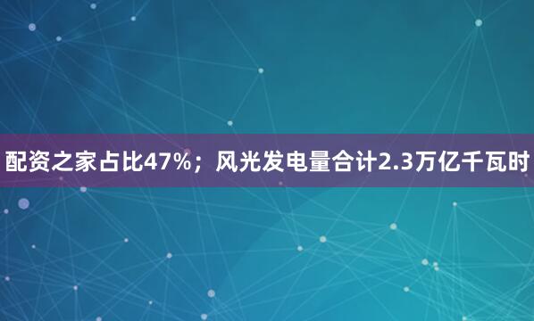 配资之家占比47%；风光发电量合计2.3万亿千瓦时