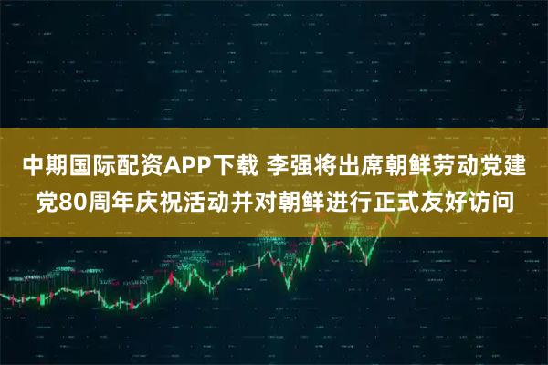 中期国际配资APP下载 李强将出席朝鲜劳动党建党80周年庆祝活动并对朝鲜进行正式友好访问