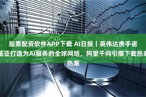 股票配资软件APP下载 AI日报丨英伟达携手诺基亚打造为AI服务的全球网络，阿里千问引爆下载热潮