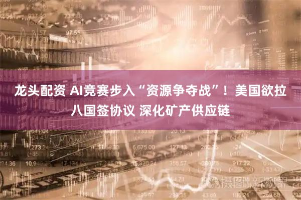 龙头配资 AI竞赛步入“资源争夺战”！美国欲拉八国签协议 深化矿产供应链