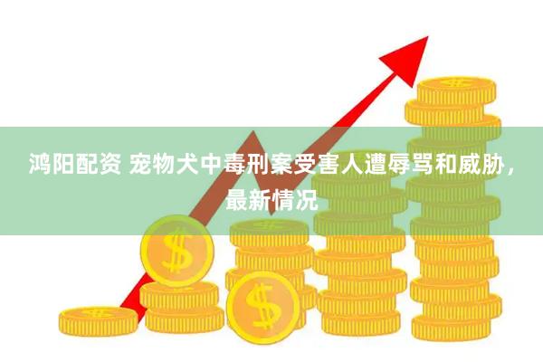 鸿阳配资 宠物犬中毒刑案受害人遭辱骂和威胁，最新情况
