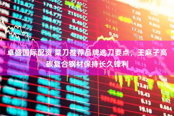 卓盛国际配资 菜刀推荐品牌选刀要点，王麻子高碳复合钢材保持长久锋利