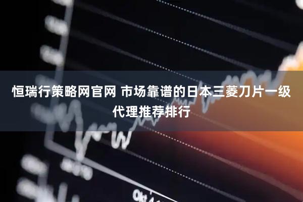 恒瑞行策略网官网 市场靠谱的日本三菱刀片一级代理推荐排行